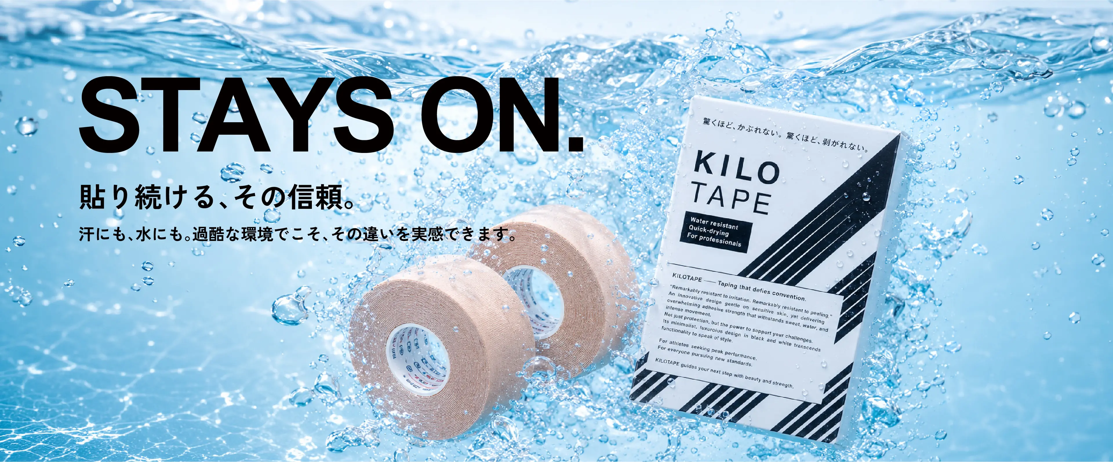 STAYS ON. 貼り続ける、その信頼。汗にも、水にも。過酷な環境でこそ、その違いを実感できます。KILO TAPE